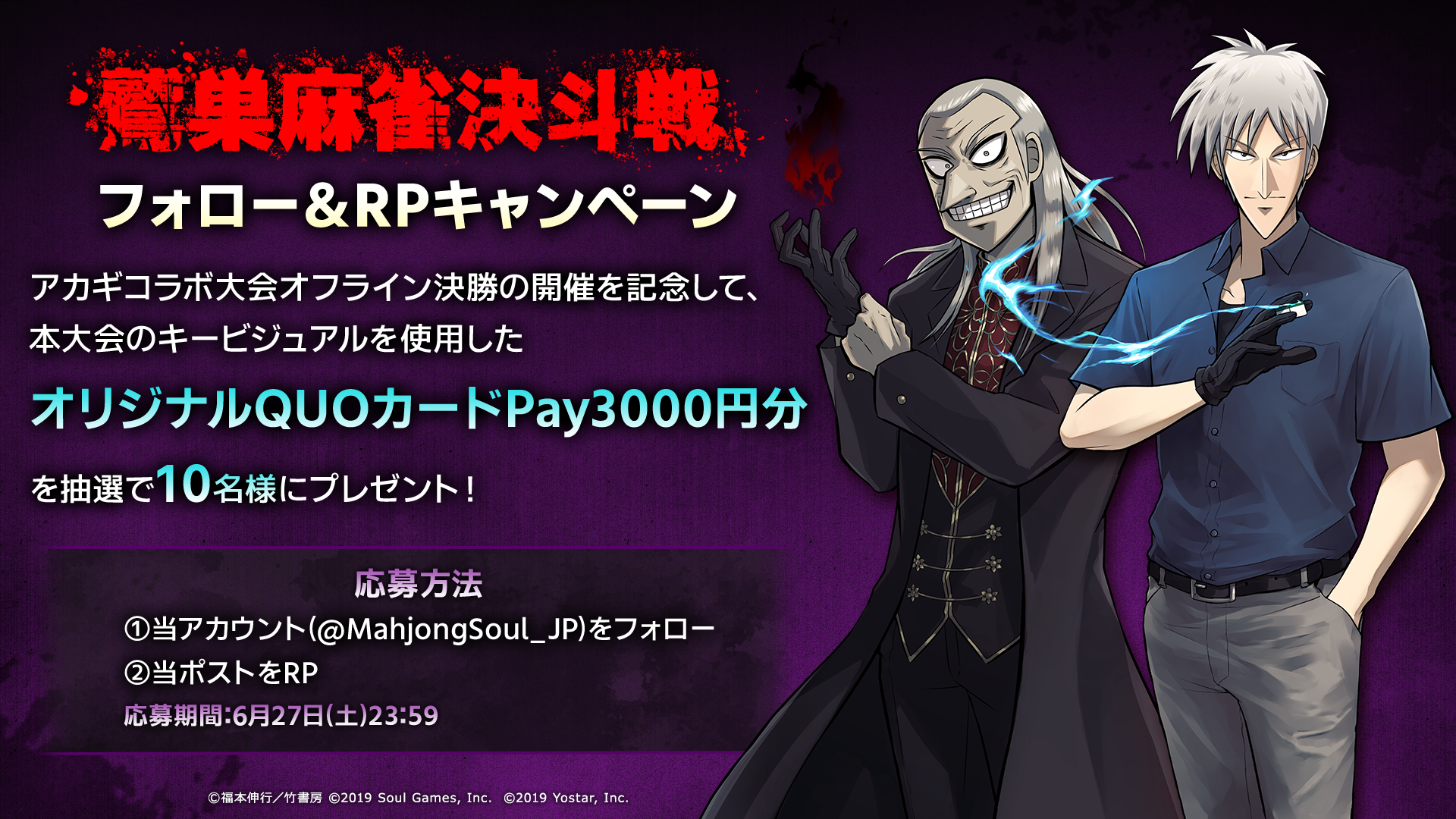 鷲巣麻雀決斗戦フォロー&RPキャンペーン アカギコラボ大会オフラインの決勝の開催を記念して本大会のキービジュアルを使用したオリジナルQUOカードPay3000円分を抽選で10名様にプレゼント！応募方法①当アカウント(@MahjongSoul_JP)をフォロー②等ポストをRP 応募期間6月27日(土)23:59
